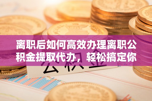 仁武离职后如何高效办理离职公积金提取代办，轻松搞定你的公积金