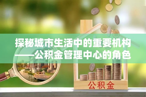 仁武探秘城市生活中的重要机构——公积金管理中心的角色与意义