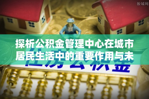 仁武探析公积金管理中心在城市居民生活中的重要作用与未来发展趋势