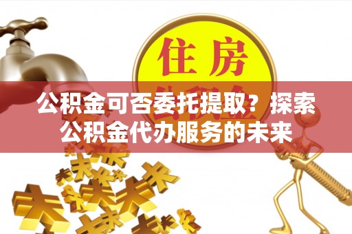 仁武公积金可否委托提取？探索公积金代办服务的未来